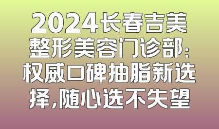 2024长春吉美整形美容门诊部：权威口碑抽脂新选择，随心选不失望