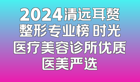 2024清远耳赘整形专业榜 时光医疗美容诊所优质医美严选