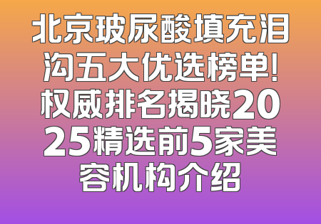 北京玻尿酸填充泪沟五大优选榜单！权威排名揭晓2025精选前5家美容机构介绍
