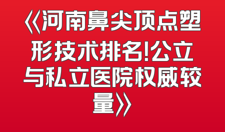 《河南鼻尖顶点塑形技术排名！公立与私立医院权威较量》