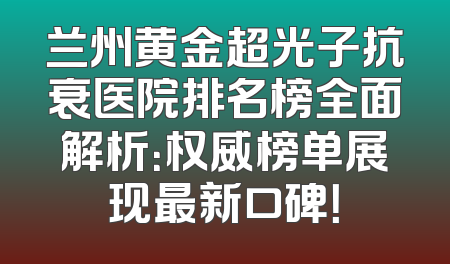 兰州黄金超光子抗衰医院排名榜全面解析：权威榜单展现最新口碑！