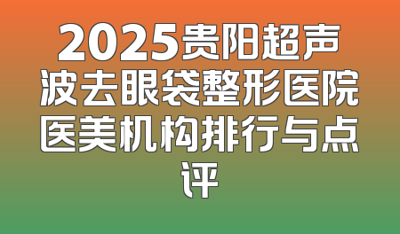 2025贵阳超声波去眼袋整形医院医美机构排行与点评