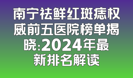 南宁祛鲜红斑痣权威前五医院榜单揭晓：2024年最新排名解读