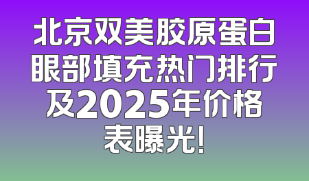 北京双美胶原蛋白眼部填充热门排行及2025年价格表曝光！