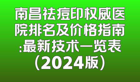 南昌祛痘印权威医院排名及价格指南：最新技术一览表（2024版）