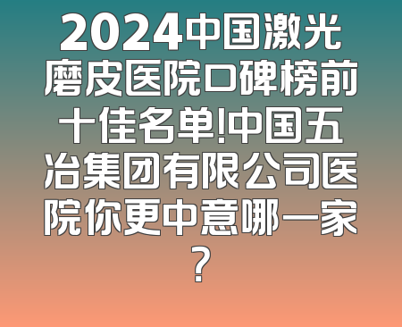 2024中国激光磨皮医院口碑榜前十佳名单！中国五冶集团有限公司医院你更中意哪一家？