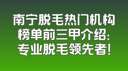 南宁脱毛热门机构榜单前三甲介绍：专业脱毛领先者！