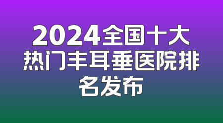 2024全国十大热门丰耳垂医院排名发布