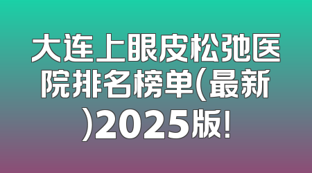 大连上眼皮松弛医院排名榜单（最新）2025版！
