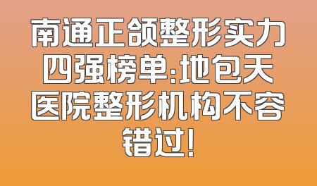 南通正颌整形实力四强榜单：地包天医院整形机构不容错过！