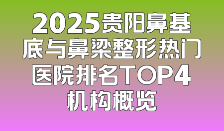 2025贵阳鼻基底与鼻梁整形热门医院排名TOP4机构概览