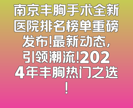 南京丰胸手术全新医院排名榜单重磅发布！最新动态，引领潮流！2024年丰胸热门之选！