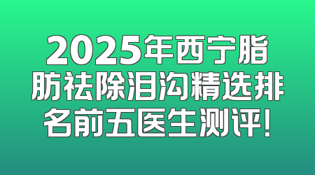 2025年西宁脂肪祛除泪沟精选排名前五医生测评！