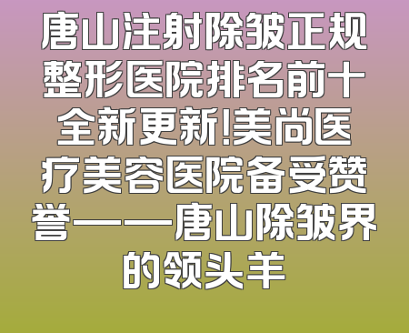 唐山注射除皱正规整形医院排名前十全新更新！美尚医疗美容医院备受赞誉——唐山除皱界的领头羊