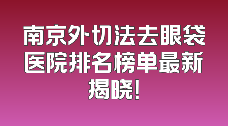 南京外切法去眼袋医院排名榜单最新揭晓！