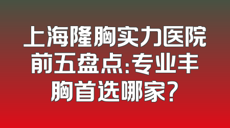 上海隆胸实力医院前五盘点：专业丰胸首选哪家？