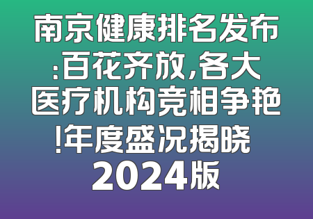 南京健康排名发布：百花齐放，各大医疗机构竞相争艳！年度盛况揭晓 2024版