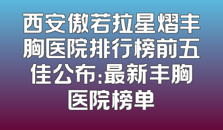 西安傲若拉星熠丰胸医院排行榜前五佳公布：最新丰胸医院榜单