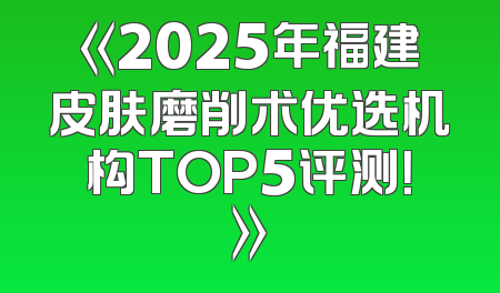 《2025年福建皮肤磨削术优选机构TOP5评测！》