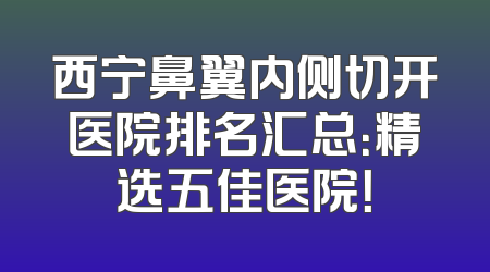 西宁鼻翼内侧切开医院排名汇总：精选五佳医院！