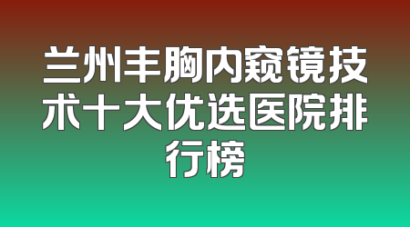 兰州丰胸内窥镜技术十大优选医院排行榜
