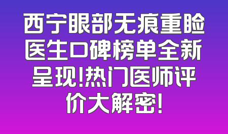 西宁眼部无痕重睑医生口碑榜单全新呈现！热门医师评价大解密！