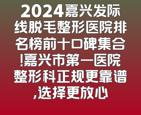 2024嘉兴发际线脱毛整形医院排名榜前十口碑集合！嘉兴市第一医院整形科正规更靠谱，选择更放心