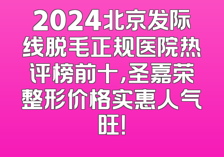 2024北京发际线脱毛正规医院热评榜前十，圣嘉荣整形价格实惠人气旺！