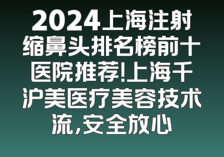 2024上海注射缩鼻头排名榜前十医院推荐！上海千沪美医疗美容技术流，安全放心