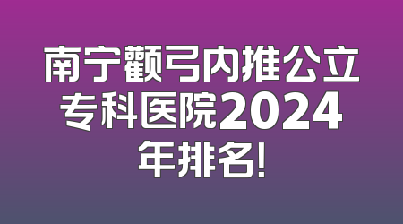 南宁颧弓内推公立专科医院2024年排名！