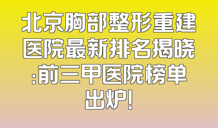北京胸部整形重建医院最新排名揭晓：前三甲医院榜单出炉！