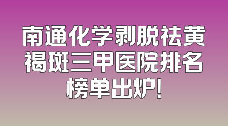 南通化学剥脱祛黄褐斑三甲医院排名榜单出炉！
