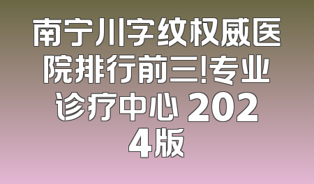 南宁川字纹权威医院排行前三！专业诊疗中心 2024版