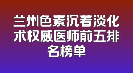 兰州色素沉着淡化术权威医师前五排名榜单