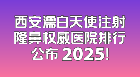 西安濡白天使注射隆鼻权威医院排行公布 2025！