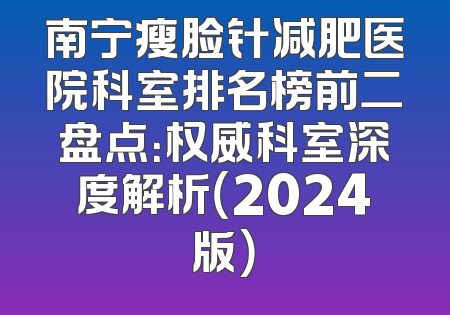 南宁瘦脸针减肥医院科室排名榜前二盘点：权威科室深度解析（2024版）