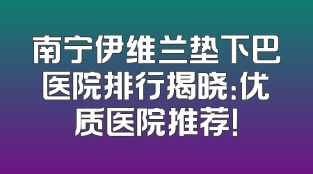 南宁伊维兰垫下巴医院排行揭晓：优质医院推荐！