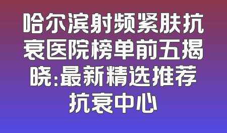 哈尔滨射频紧肤抗衰医院榜单前五揭晓：最新精选推荐抗衰中心
