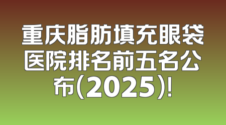 重庆脂肪填充眼袋医院排名前五名公布（2025）！