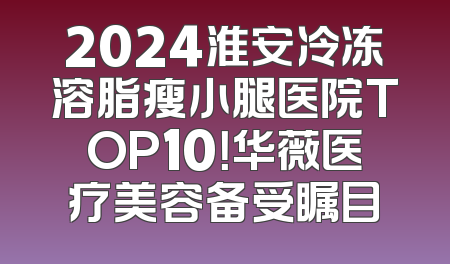 2024淮安冷冻溶脂瘦小腿医院TOP10！华薇医疗美容备受瞩目