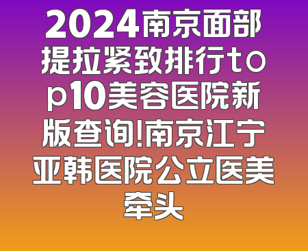 2024南京面部提拉紧致排行top10美容医院新版查询！南京江宁亚韩医院公立医美牵头