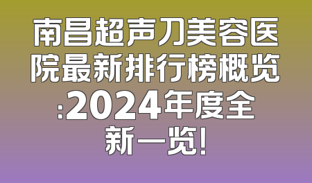 南昌超声刀美容医院最新排行榜概览：2024年度全新一览！