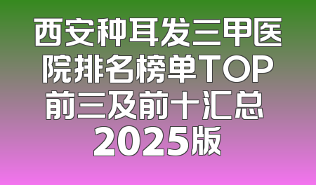 西安种耳发三甲医院排名榜单TOP前三及前十汇总 2025版