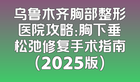 乌鲁木齐胸部整形医院攻略：胸下垂松弛修复手术指南（2025版）
