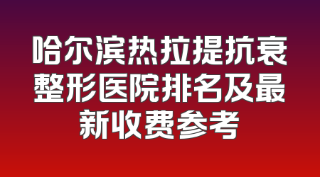 哈尔滨热拉提抗衰整形医院排名及最新收费参考