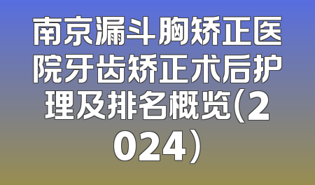 南京漏斗胸矫正医院牙齿矫正术后护理及排名概览（2024）