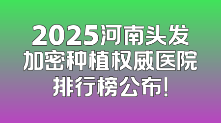 2025河南头发加密种植权威医院排行榜公布！
