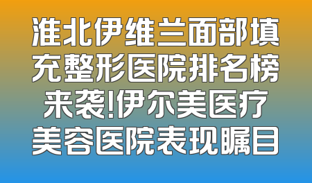 淮北伊维兰面部填充整形医院排名榜来袭！伊尔美医疗美容医院表现瞩目
