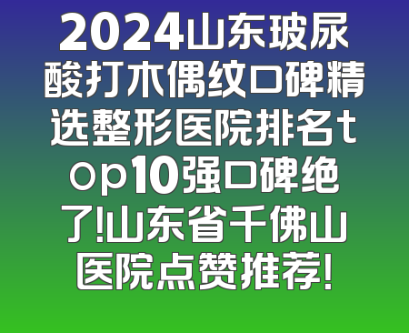 2024山东玻尿酸打木偶纹口碑精选整形医院排名top10强口碑绝了！山东省千佛山医院点赞推荐！