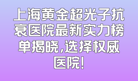 上海黄金超光子抗衰医院最新实力榜单揭晓，选择权威医院！